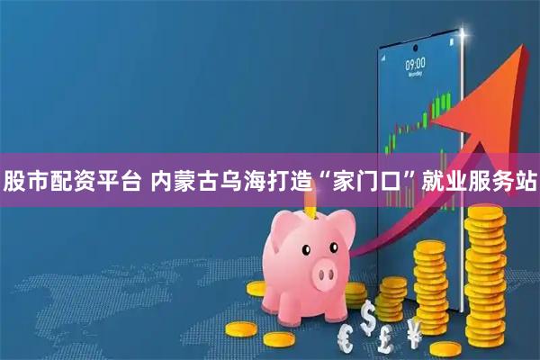 股市配资平台 内蒙古乌海打造“家门口”就业服务站
