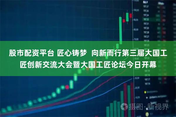 股市配资平台 匠心铸梦  向新而行第三届大国工匠创新交流大会暨大国工匠论坛今日开幕