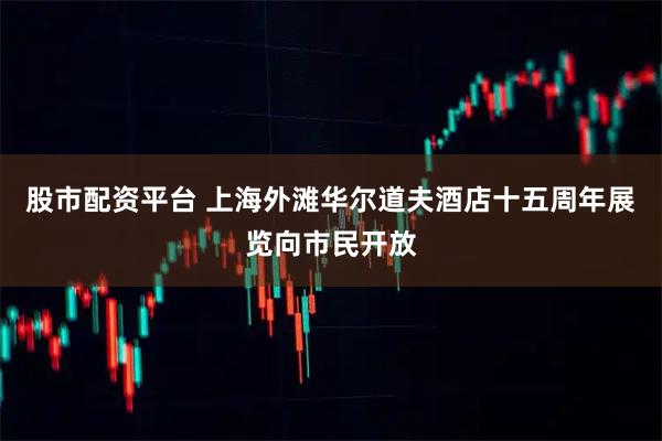 股市配资平台 上海外滩华尔道夫酒店十五周年展览向市民开放